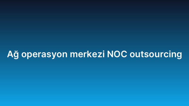 Ağ operasyon merkezi NOC outsourcing