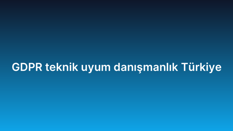 GDPR teknik uyum danışmanlık Türkiye