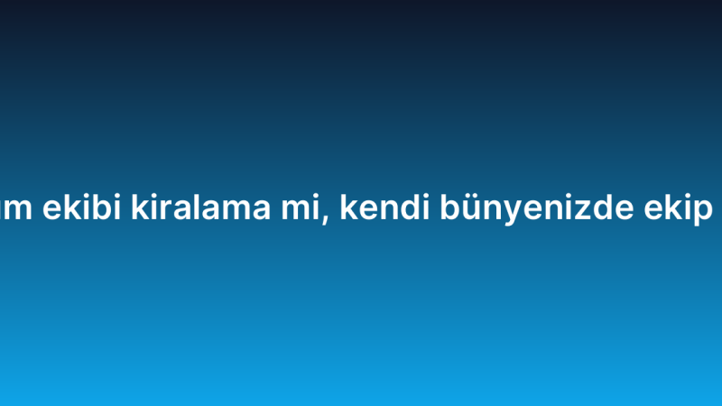 Proje bazlı yazılım ekibi kiralama mi, kendi bünyenizde ekip mi kurmalısınız?