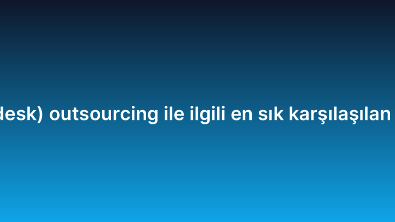 Yardım masası (help desk) outsourcing ile ilgili en sık karşılaşılan sorunlar ve çözümleri