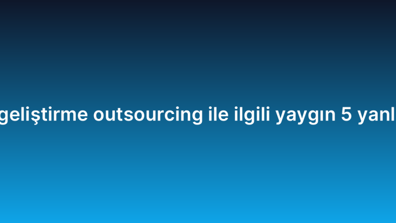 Yazılım geliştirme outsourcing ile ilgili yaygın 5 yanlış inanış