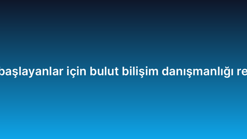 Yeni başlayanlar için bulut bilişim danışmanlığı rehberi